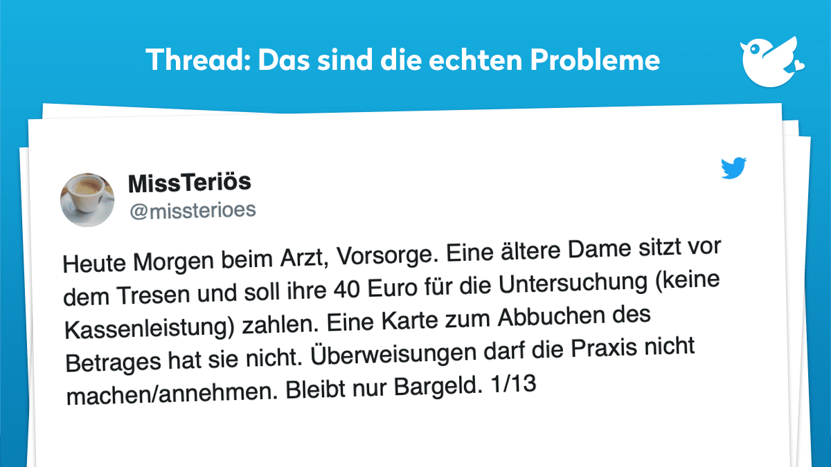 Heute Morgen beim Arzt, Vorsorge. Eine ältere Dame sitzt vor dem Tresen und soll ihre 40 Euro für die Untersuchung (keine Kassenleistung) zahlen. Eine Karte zum Abbuchen des Betrages hat sie nicht. Überweisungen darf die Praxis nicht machen/annehmen. Bleibt nur Bargeld. 1/13