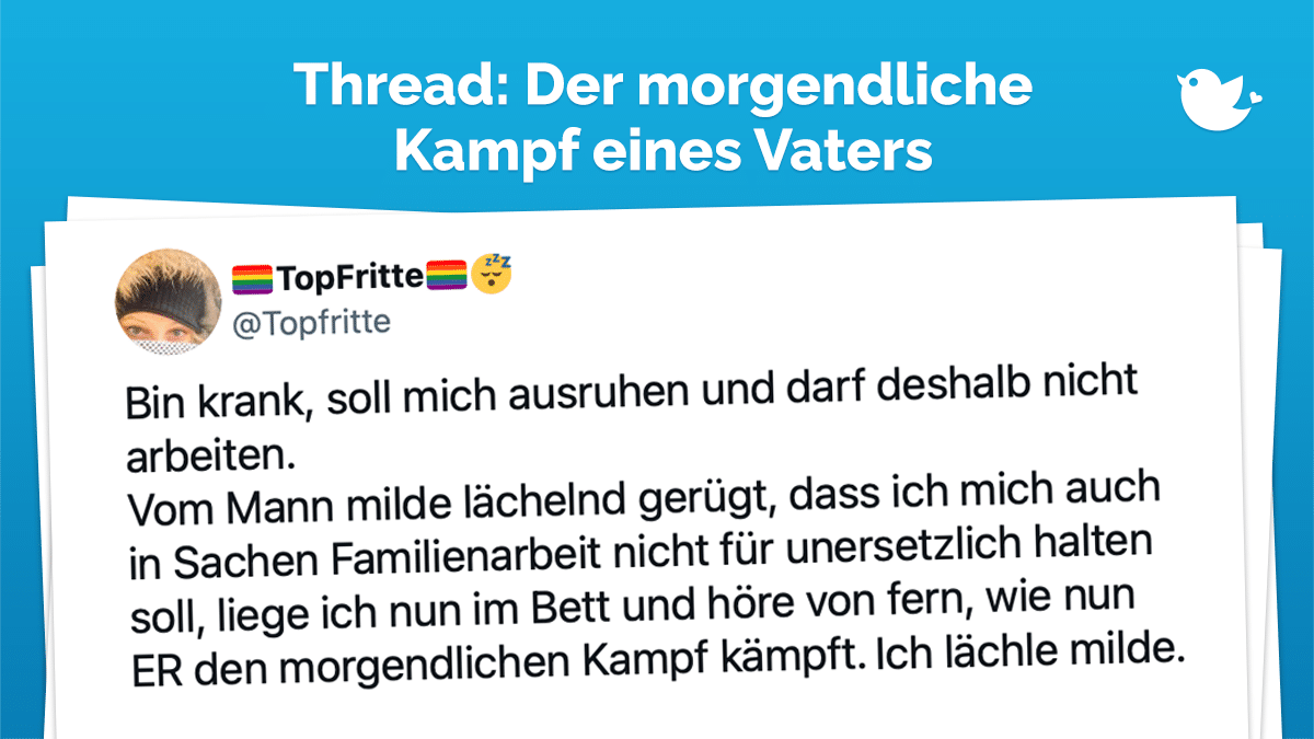 Thread: Bin krank, soll mich ausruhen und darf deshalb nicht arbeiten. Vom Mann milde lächelnd gerügt, dass ich mich auch in Sachen Familienarbeit nicht für unersetzlich halten soll, liege ich nun im Bett und höre von fern, wie nun ER den morgendlichen Kampf kämpft. Ich lächle milde.