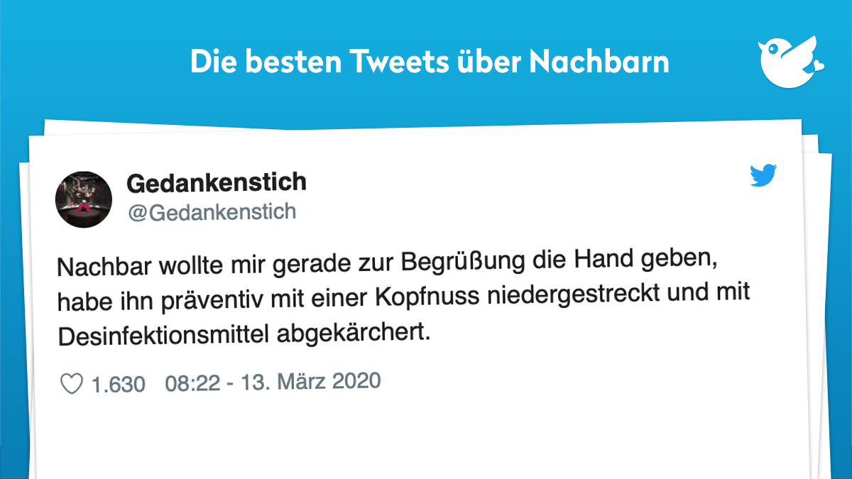 Nachbarn: Nachbar wollte mir gerade zur Begrüßung die Hand geben, habe ihn präventiv mit einer Kopfnuss niedergestreckt und mit Desinfektionsmittel abgekärchert.