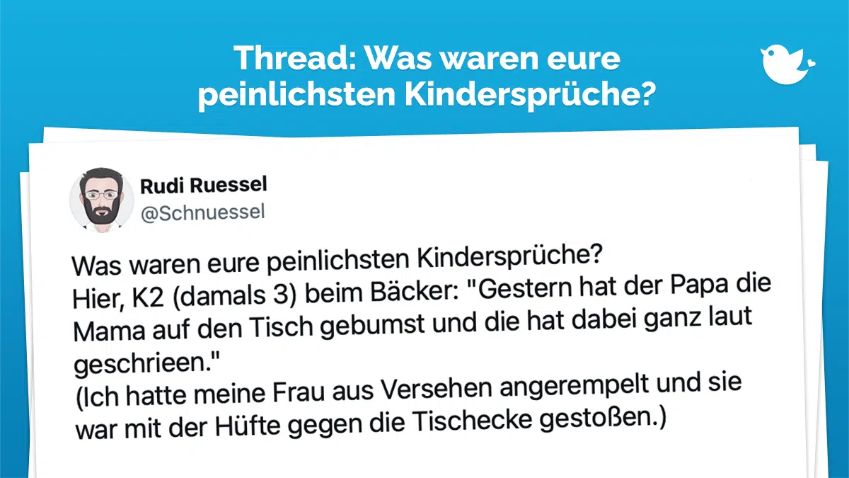 Thread: Was waren eure peinlichsten Kindersprüche? Hier, K2 (damals 3) beim Bäcker: "Gestern hat der Papa die Mama auf den Tisch gebumst und die hat dabei ganz laut geschrieen." (Ich hatte meine Frau aus Versehen angerempelt und sie war mit der Hüfte gegen die Tischecke gestoßen.)