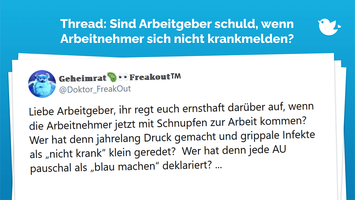 Liebe Arbeitgeber, ihr regt euch ernsthaft darüber auf, wenn die Arbeitnehmer jetzt mit Schnupfen zur Arbeit kommen? Wer hat denn jahrelang Druck gemacht und grippale Infekte als „nicht krank“ klein geredet? Wer hat denn jede AU pauschal als „blau machen“ deklariert? ...