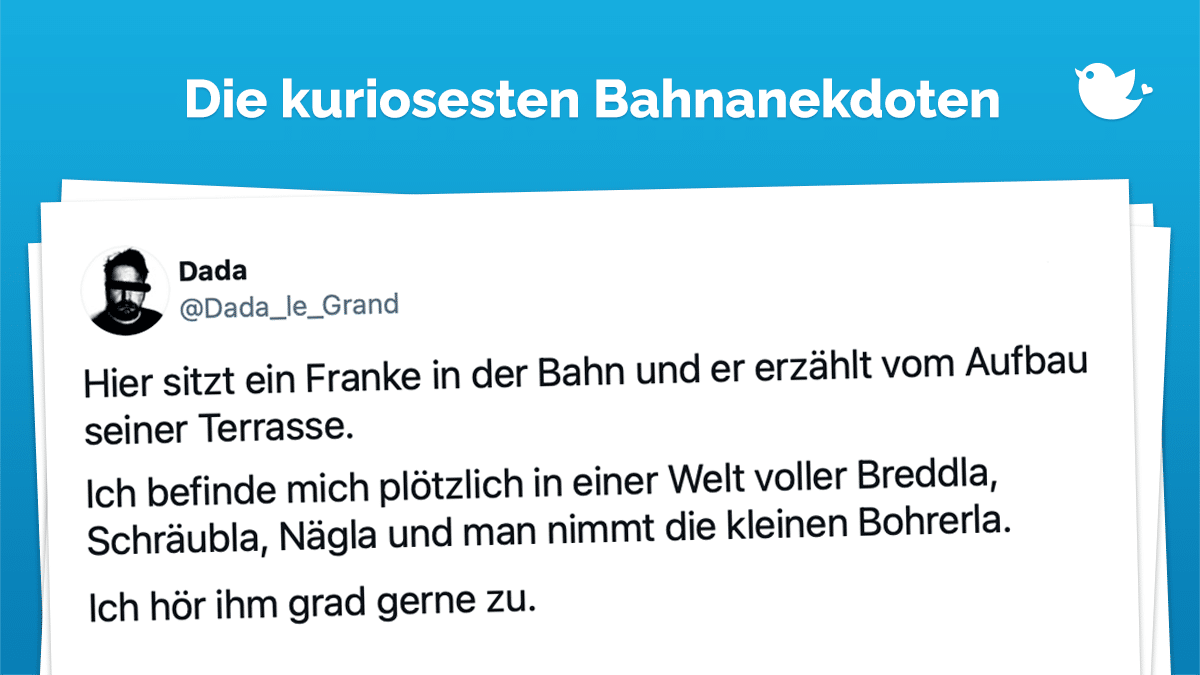 Die besten Bahnanekdoten: Hier sitzt ein Franke in der Bahn und er erzählt vom Aufbau seiner Terrasse. Ich befinde mich plötzlich in einer Welt voller Breddla, Schräubla, Nägla und man nimmt die kleinen Bohrerla. Ich hör ihm grad gerne zu.