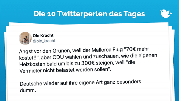 Angst vor den Grünen, weil der Mallorca Flug "70€ mehr kostet!!", aber CDU wählen und zuschauen, wie die eigenen Heizkosten bald um bis zu 300€ steigen, weil "die Vermieter nicht belastet werden sollen". Deutsche wieder auf ihre eigene Art ganz besonders dumm.