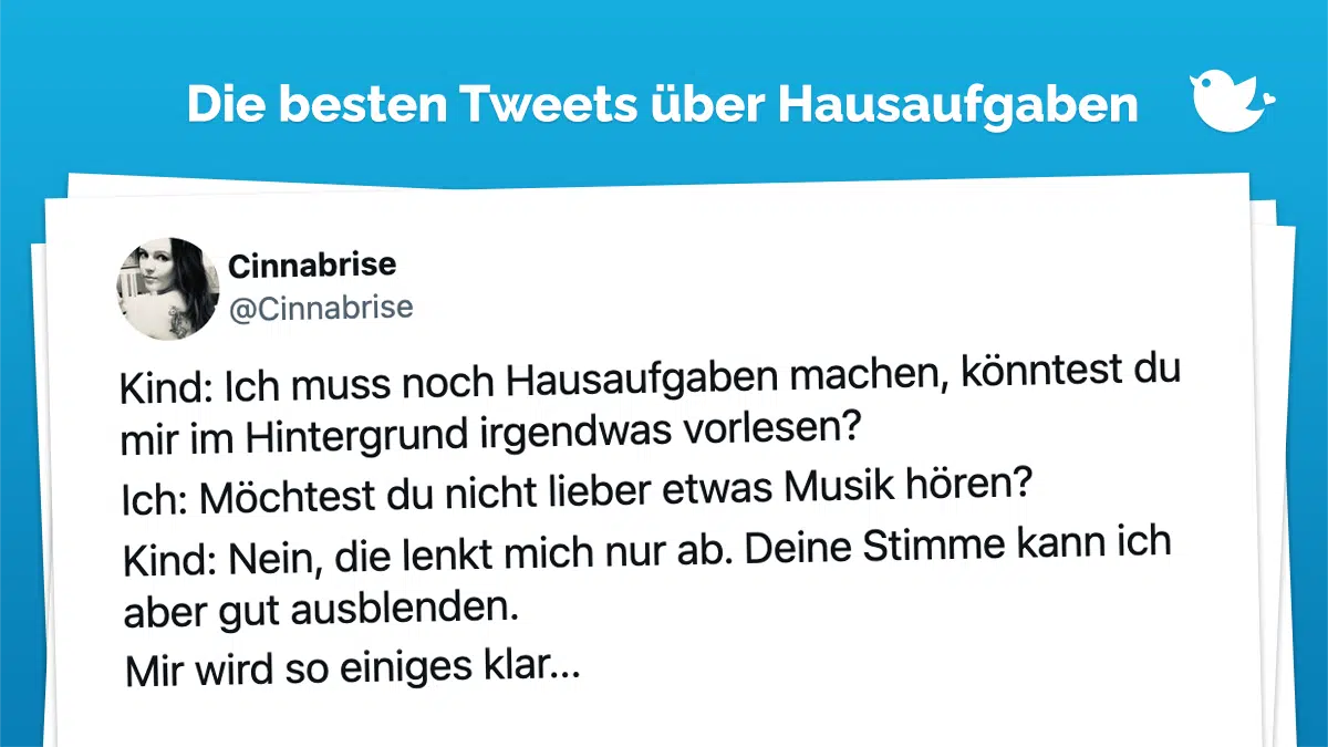 Die besten Tweets über Hausaufgaben: Kind: Ich muss noch Hausaufgaben machen, könntest du mir im Hintergrund irgendwas vorlesen? Ich: Möchtest du nicht lieber etwas Musik hören? Kind: Nein, die lenkt mich nur ab. Deine Stimme kann ich aber gut ausblenden. Mir wird so einiges klar...