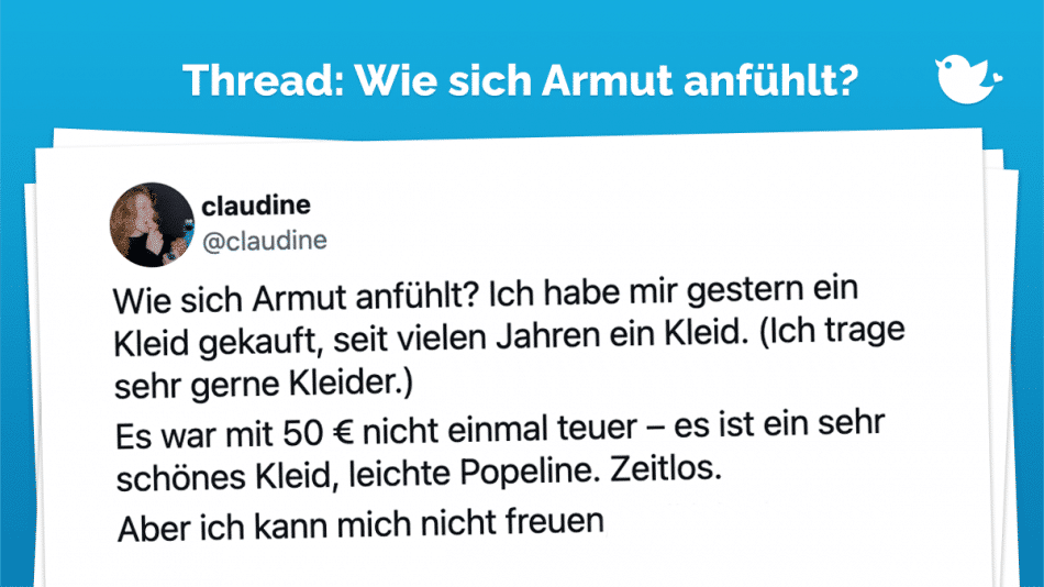 Wie sich Armut anfühlt? Ich habe mir gestern ein Kleid gekauft, seit vielen Jahren ein Kleid. (Ich trage sehr gerne Kleider.) Es war mit 50 € nicht einmal teuer – es ist ein sehr schönes Kleid, leichte Popeline. Zeitlos. Aber ich kann mich nicht freuen, weil ich ein …