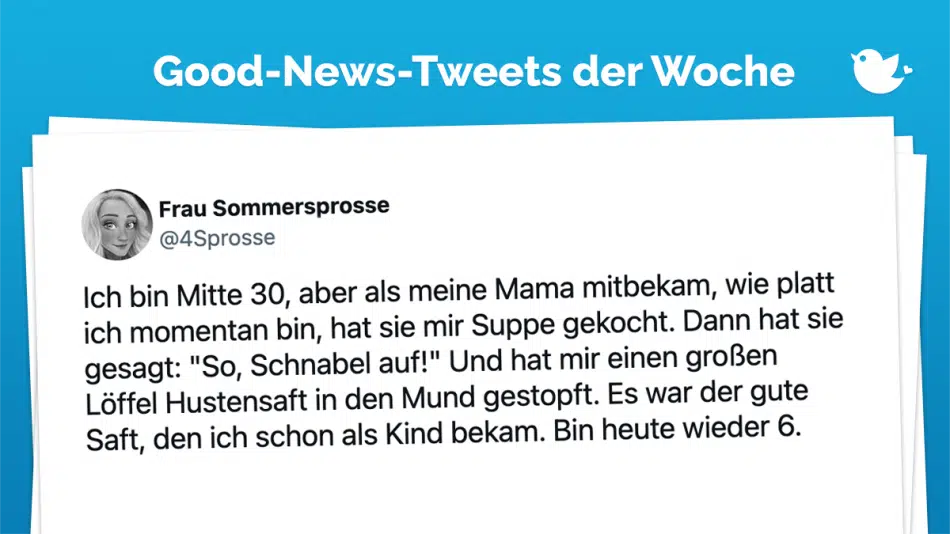 Ich bin Mitte 30, aber als meine Mama mitbekam, wie platt ich momentan bin, hat sie mir Suppe gekocht. Dann hat sie gesagt: "So, Schnabel auf!" Und hat mir einen großen Löffel Hustensaft in den Mund gestopft. Es war der gute Saft, den ich schon als Kind bekam. Bin heute wieder 6.