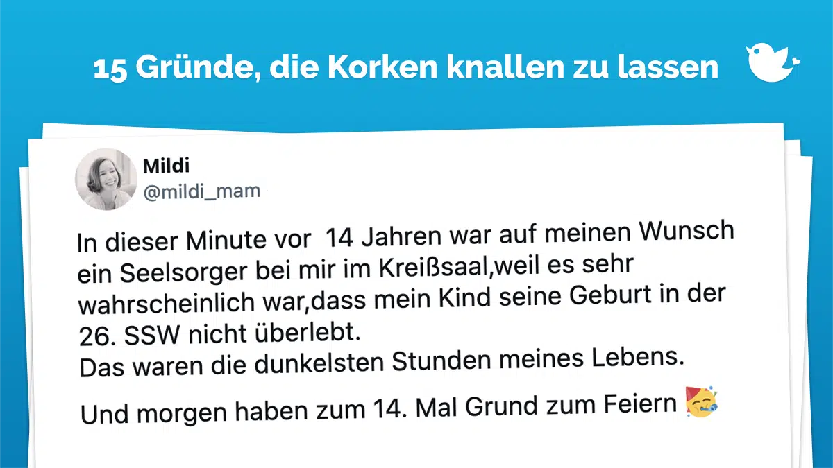 In dieser Minute vor 14 Jahren war auf meinen Wunsch ein Seelsorger bei mir im Kreißsaal,weil es sehr wahrscheinlich war,dass mein Kind seine Geburt in der 26. SSW nicht überlebt. Das waren die dunkelsten Stunden meines Lebens. Und morgen haben zum 14. Mal Grund zum Feiern