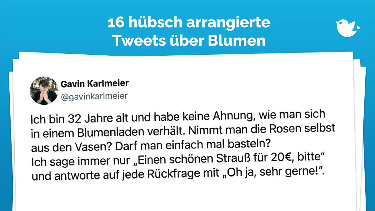 Ich bin 32 Jahre alt und habe keine Ahnung, wie man sich in einem Blumenladen verhält. Nimmt man die Rosen selbst aus den Vasen? Darf man einfach mal basteln? Ich sage immer nur „Einen schönen Strauß für 20€, bitte“ und antworte auf jede Rückfrage mit „Oh ja, sehr gerne!“.