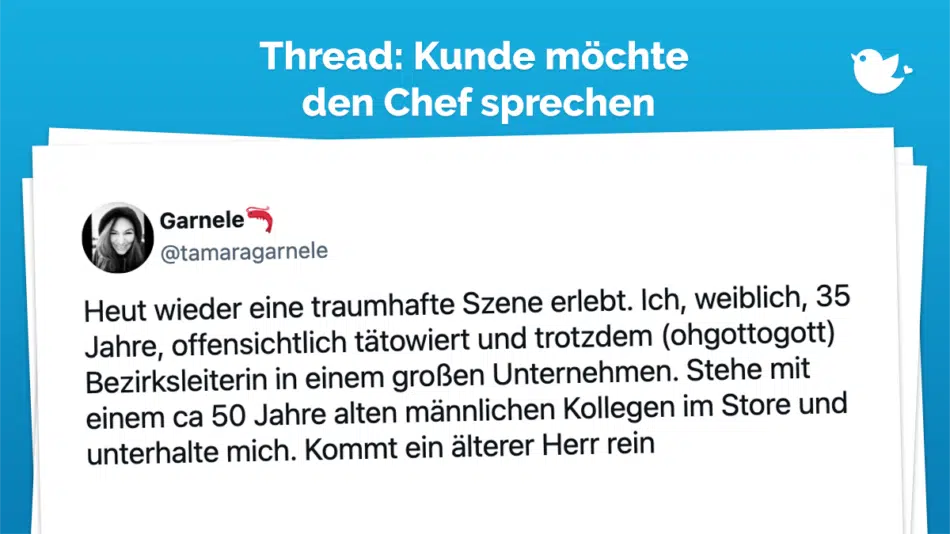 Heut wieder eine traumhafte Szene erlebt. Ich, weiblich, 35 Jahre, offensichtlich tätowiert und trotzdem (ohgottogott) Bezirksleiterin in einem großen Unternehmen. Stehe mit einem ca 50 Jahre alten männlichen Kollegen im Store und unterhalte mich. Kommt ein älterer Herr rein