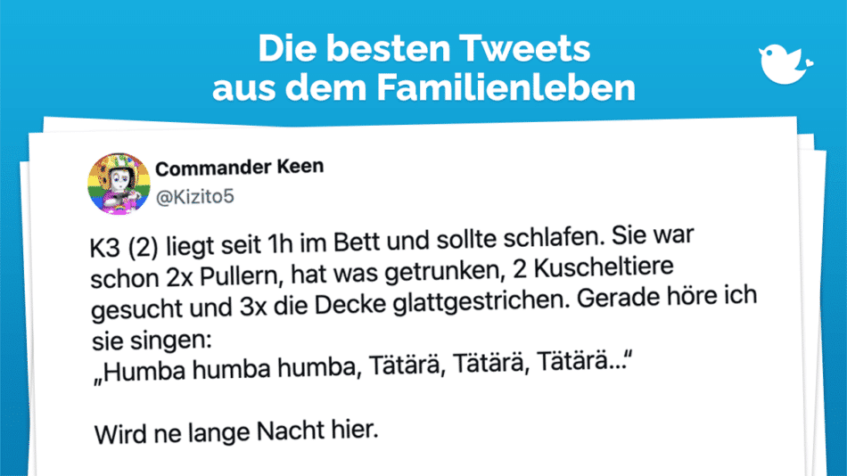 Die besten Tweets aus dem Familienleben: K3 (2) liegt seit 1h im Bett und sollte schlafen. Sie war schon 2x Pullern, hat was getrunken, 2 Kuscheltiere gesucht und 3x die Decke glattgestrichen. Gerade höre ich sie singen: „Humba humba humba, Tätärä, Tätärä, Tätärä…“ Wird ne lange Nacht hier.