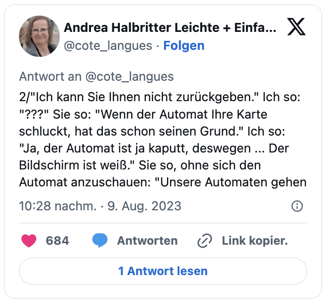 2/"Ich kann Sie Ihnen nicht zurückgeben." Ich so: "???" Sie so: "Wenn der Automat Ihre Karte schluckt, hat das schon seinen Grund." Ich so: "Ja, der Automat ist ja kaputt, deswegen ... Der Bildschirm ist weiß." Sie so, ohne sich den Automat anzuschauen: "Unsere Automaten gehen