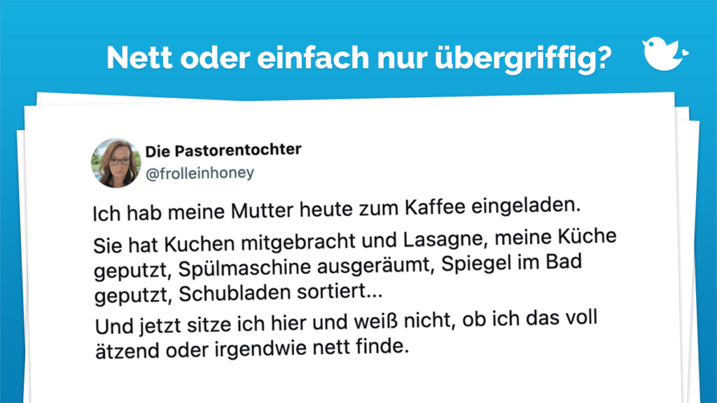 Ich hab meine Mutter heute zum Kaffee eingeladen. Sie hat Kuchen mitgebracht und Lasagne, meine Küche geputzt, Spülmaschine ausgeräumt, Spiegel im Bad geputzt, Schubladen sortiert... Und jetzt sitze ich hier und weiß nicht, ob ich das voll ätzend oder irgendwie nett finde.