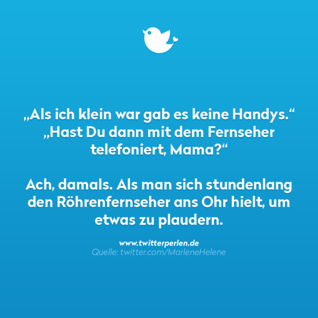 Lustiger Spruch:
"Als ich klein war gab es keine Handys."
"Hast du dann mit dem Fernseher telefoniert, Mama?"

Ach danmals. Als man stundenlang den Röhrenfernsehr ans Ohr hielt, um etwas zu plaudern.