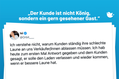 „Der Kunde ist nicht König, sondern ein gern gesehener Gast.“ Ich verstehe nicht, warum Kunden ständig ihre schlechte Laune an uns Verkäufer/innen ablassen müssen. Ich hab heute zum ersten Mal Antwort gegeben und dem Kunden gesagt, er solle den Laden verlassen und wieder kommen, wenn er bessere Laune hat.
