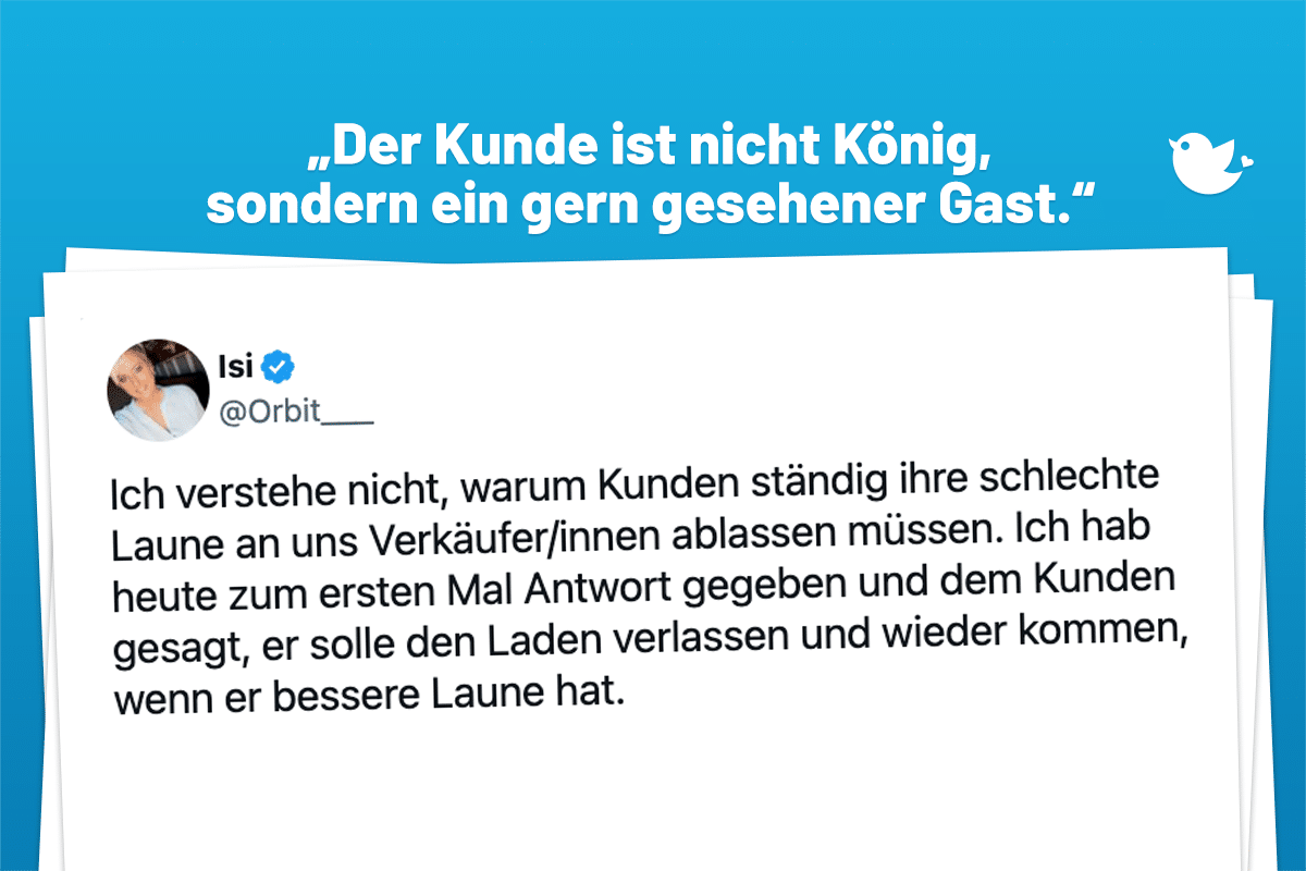 „Der Kunde ist nicht König, sondern ein gern gesehener Gast.“ Ich verstehe nicht, warum Kunden ständig ihre schlechte Laune an uns Verkäufer/innen ablassen müssen. Ich hab heute zum ersten Mal Antwort gegeben und dem Kunden gesagt, er solle den Laden verlassen und wieder kommen, wenn er bessere Laune hat.