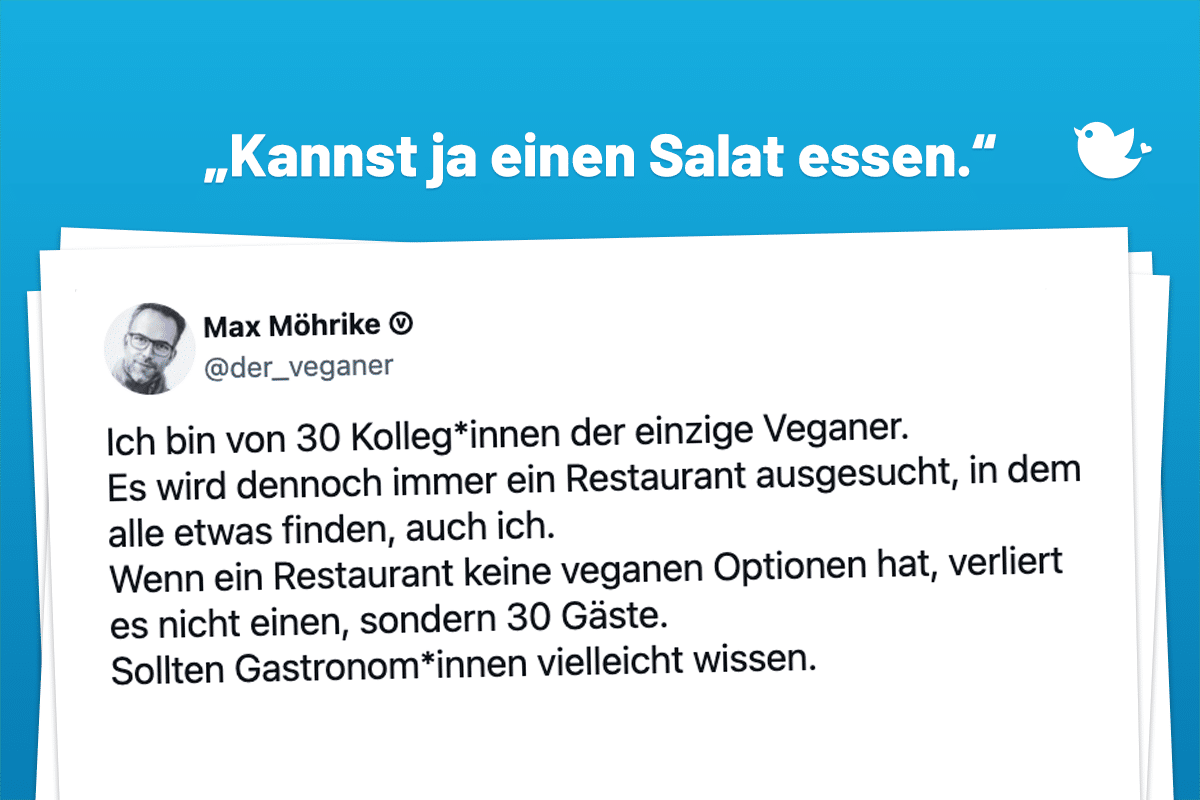 "Kannst ja einen Salat essen." Ich bin von 30 Kolleg*innen der einzige Veganer. Es wird dennoch immer ein Restaurant ausgesucht, in dem alle etwas finden, auch ich. Wenn ein Restaurant keine veganen Optionen hat, verliert es nicht einen, sondern 30 Gäste. Sollten Gastronom*innen vielleicht wissen.