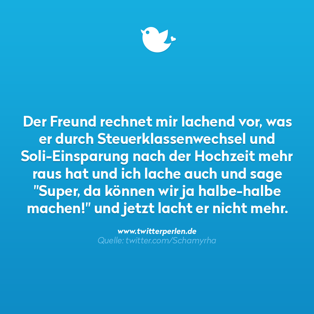 Der Freund rechnet mir lachend vor, was er durch Steuerklassenwechsel und Soli-Einsparung nach der Hochzeit mehr raus hat und ich lache auch und sage "Super, da können wir ja halbe-halbe machen!" und jetzt lacht er nicht mehr.