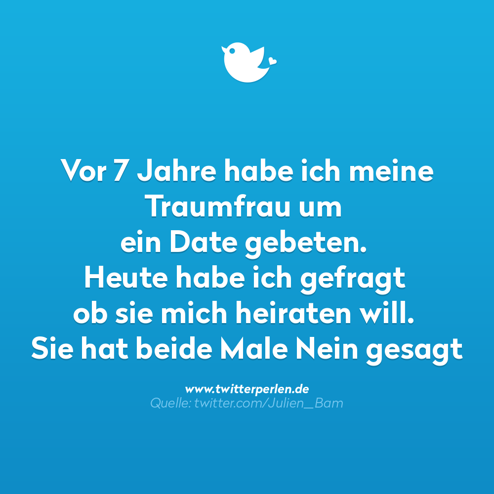 Vor 7 Jahre habe ich meine Traumfrau um ein Date gebeten.
Heute habe ich gefragt ob sie mich heiraten will.
Sie hat beide Male Nein gesagt