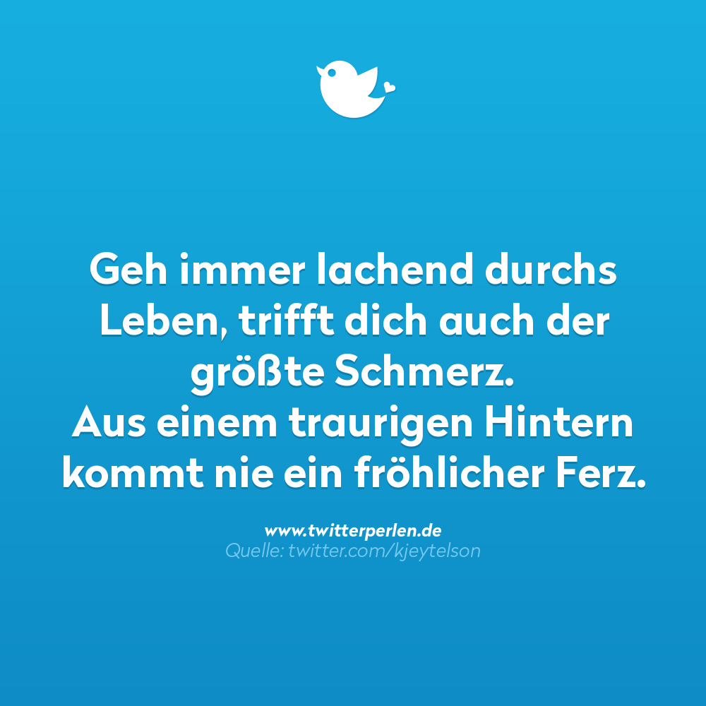 Nachdenkliche Sprüche:
Geh immer lachend durchs Leben, trifft dich auch der größte Schmerz.
Aus einem traurigen Hintern
kommt nie ein fröhlicher Ferz.