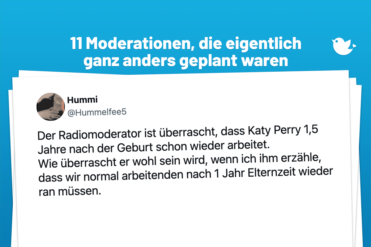 11 Moderationen, die eigentlich ganz anders geplant waren: Der Radiomoderator ist überrascht, dass Katy Perry 1,5 Jahre nach der Geburt schon wieder arbeitet. Wie überrascht er wohl sein wird, wenn ich ihm erzähle, dass wir normal arbeitenden nach 1 Jahr Elternzeit wieder ran müssen.