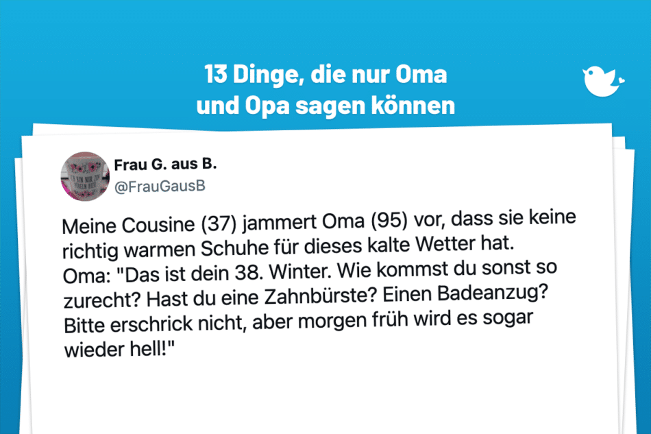Meine Cousine (37) jammert Oma (95) vor, dass sie keine richtig warmen Schuhe für dieses kalte Wetter hat. Oma: "Das ist dein 38. Winter. Wie kommst du sonst so zurecht? Hast du eine Zahnbürste? Einen Badeanzug? Bitte erschrick nicht, aber morgen früh wird es sogar wieder hell!"