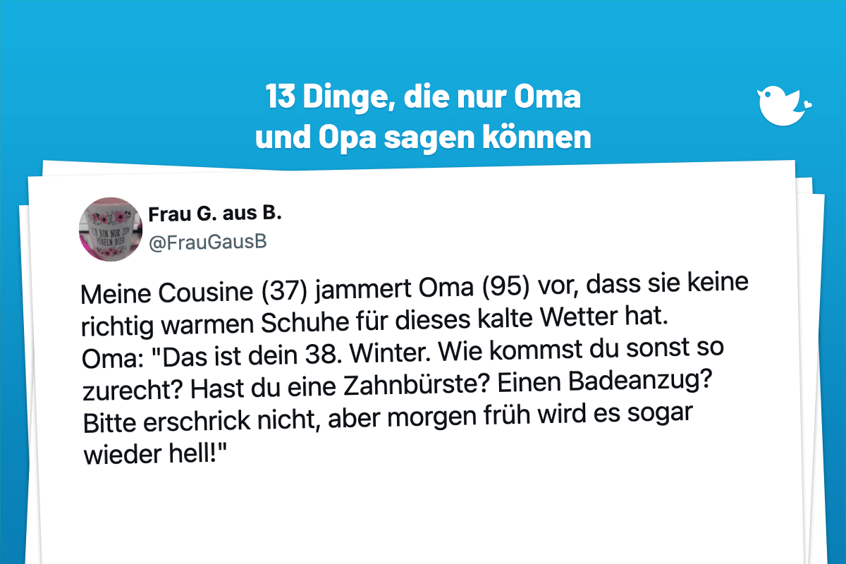 Meine Cousine (37) jammert Oma (95) vor, dass sie keine richtig warmen Schuhe für dieses kalte Wetter hat. Oma: "Das ist dein 38. Winter. Wie kommst du sonst so zurecht? Hast du eine Zahnbürste? Einen Badeanzug? Bitte erschrick nicht, aber morgen früh wird es sogar wieder hell!"