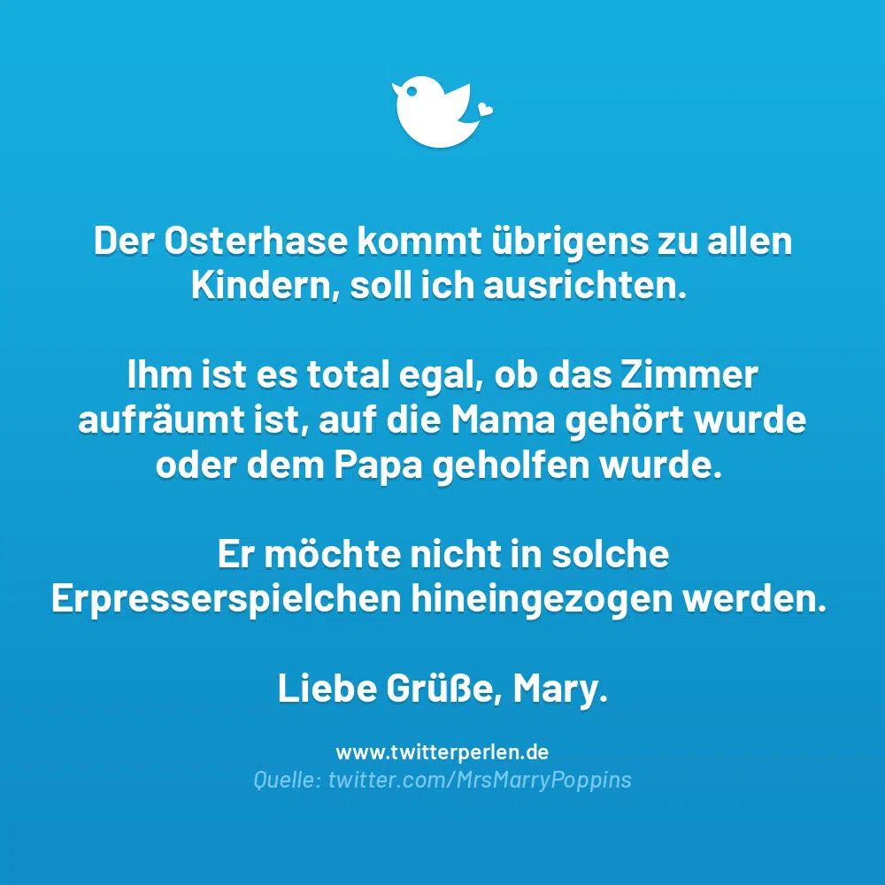 60+ Lustige Ostergrüße: Witzige Sprüche und Wünsche zum Osterfest:

Der Osterhase kommt übrigens zu allen Kindern, soll ich ausrichten. Ihm ist es total egal, ob das Zimmer aufräumt ist, auf die Mama gehört wurde oder dem Papa geholfen wurde. Er möchte nicht in solche Erpresserspielchen hineingezogen werden. Liebe Grüße, Mary. 