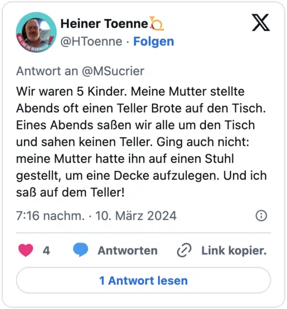 Wir waren 5 Kinder. Meine Mutter stellte Abends oft einen Teller Brote auf den Tisch. Eines Abends saßen wir alle um den Tisch und sahen keinen Teller. Ging auch nicht: meine Mutter hatte ihn auf einen Stuhl gestellt, um eine Decke aufzulegen. Und ich saß auf dem Teller!
— Heiner Toenne📯 (@HToenne) March 10, 2024
