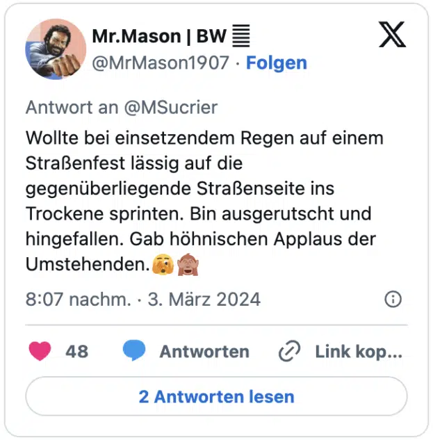 Wollte bei einsetzendem Regen auf einem Straßenfest lässig auf die gegenüberliegende Straßenseite ins Trockene sprinten. Bin ausgerutscht und hingefallen. Gab höhnischen Applaus der Umstehenden.🫣🙈
— Mr.Mason | BW  (@MrMason1907) March 3, 2024
