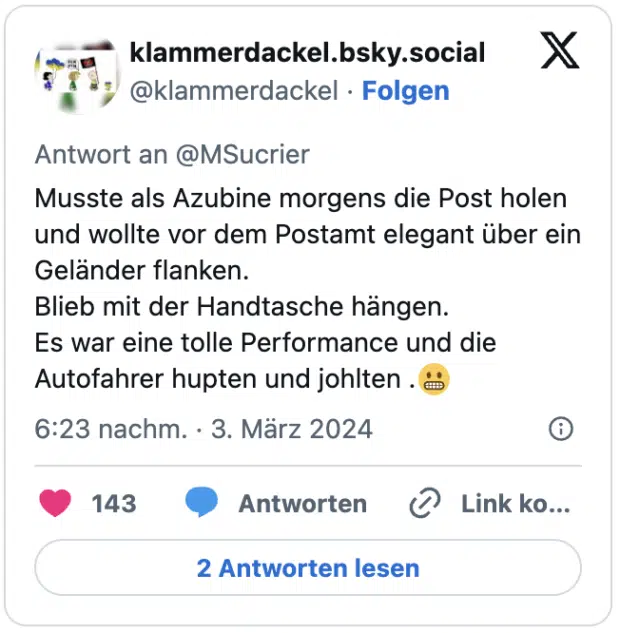 Musste als Azubine morgens die Post holen und wollte vor dem Postamt elegant über ein Geländer flanken.
Blieb mit der Handtasche hängen.
Es war eine tolle Performance und die Autofahrer hupten und johlten .😬
— klammerdackel.bsky.social (@klammerdackel) March 3, 2024
