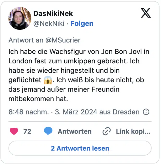 Ich habe die Wachsfigur von Jon Bon Jovi in London fast zum umkippen gebracht. Ich habe sie wieder hingestellt und bin geflüchtet 😱. Ich weiß bis heute nicht, ob das jemand außer meiner Freundin mitbekommen hat.
— DasNikiNek (@NekNiki) March 3, 2024
