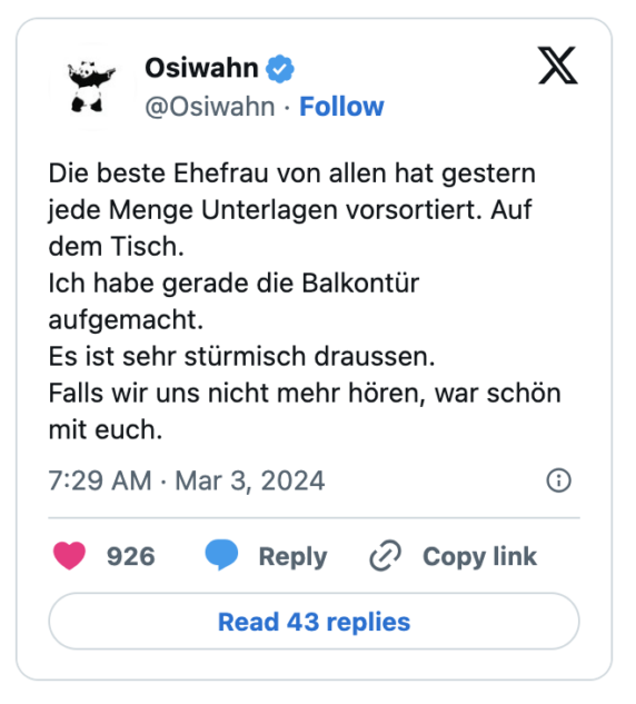 Die besten Tweets aus dem Beziehungsleben (19):
Die beste Ehefrau von allen hat gestern jede Menge Unterlagen vorsortiert. Auf dem Tisch.
Ich habe gerade die Balkontür aufgemacht.
Es ist sehr stürmisch draussen.
Falls wir uns nicht mehr hören, war schön mit euch.