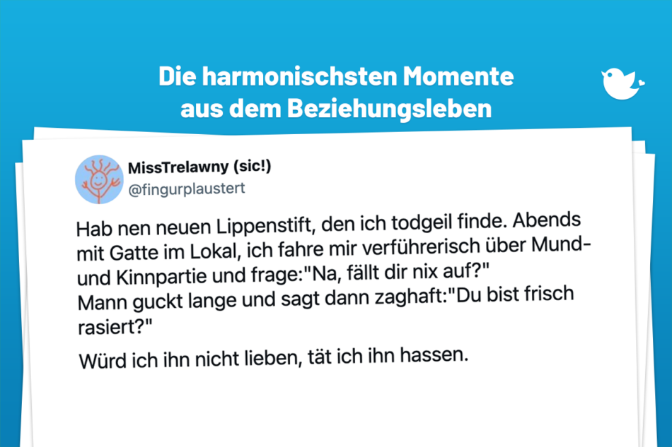 Hab nen neuen Lippenstift, den ich todgeil finde. Abends mit Gatte im Lokal, ich fahre mir verführerisch über Mund- und Kinnpartie und frage:"Na, fällt dir nix auf?" Mann guckt lange und sagt dann zaghaft:"Du bist frisch rasiert?" Würd ich ihn nicht lieben, tät ich ihn hassen.