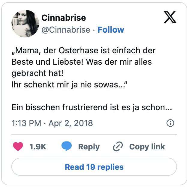 „Mama, der Osterhase ist einfach der Beste und Liebste! Was der mir alles gebracht hat!
Ihr schenkt mir ja nie sowas...“
Ein bisschen frustrierend ist es ja schon...