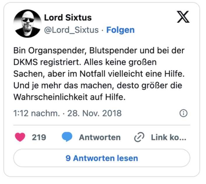 Bin Organspender, Blutspender und bei der DKMS registriert. Alles keine großen Sachen, aber im Notfall vielleicht eine Hilfe. Und je mehr das machen, desto größer die Wahrscheinlichkeit auf Hilfe.
