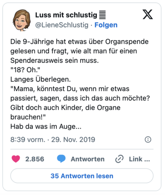 Die 9-Jährige hat etwas über Organspende gelesen und fragt, wie alt man für einen Spenderausweis sein muss.
"18? Oh."
Langes Überlegen.
"Mama, könntest Du, wenn mir etwas passiert, sagen, dass ich das auch möchte? Gibt doch auch Kinder, die Organe brauchen!"
Hab da was im Auge...