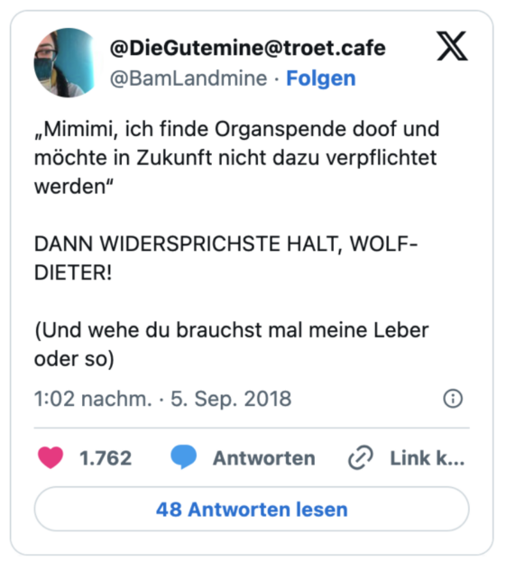 „Mimimi, ich finde Organspende doof und möchte in Zukunft nicht dazu verpflichtet werden“

DANN WIDERSPRICHSTE HALT, WOLF-DIETER! 

(Und wehe du brauchst mal meine Leber oder so)