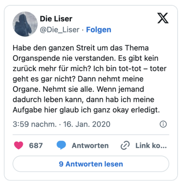 Habe den ganzen Streit um das Thema Organspende nie verstanden. Es gibt kein zurück mehr für mich? Ich bin tot-tot – toter geht es gar nicht? Dann nehmt meine Organe. Nehmt sie alle. Wenn jemand dadurch leben kann, dann hab ich meine Aufgabe hier glaub ich ganz okay erledigt.
