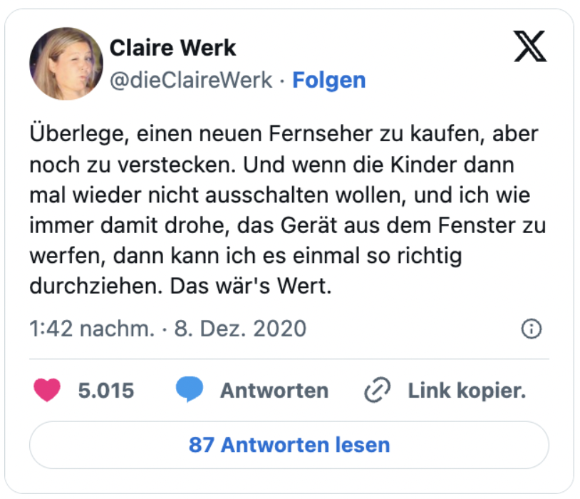 Überlege, einen neuen Fernseher zu kaufen, aber noch zu verstecken. Und wenn die Kinder dann mal wieder nicht ausschalten wollen, und ich wie immer damit drohe, das Gerät aus dem Fenster zu werfen, dann kann ich es einmal so richtig durchziehen. Das wär's Wert.