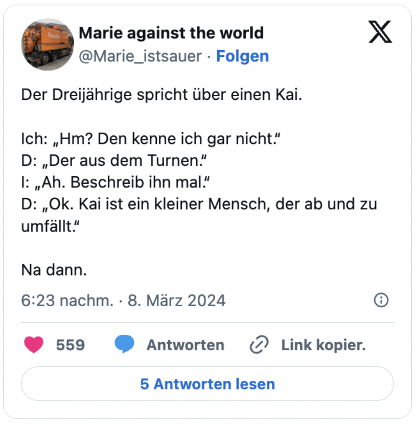 Der Dreijährige spricht über einen Kai.

Ich: „Hm? Den kenne ich gar nicht.“
D: „Der aus dem Turnen.“
I: „Ah. Beschreib ihn mal.“
D: „Ok. Kai ist ein kleiner Mensch, der ab und zu umfällt.“

Na dann.