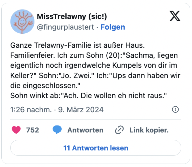 Ganze Trelawny-Familie ist außer Haus. Familienfeier. Ich zum Sohn (20):"Sachma, liegen eigentlich noch irgendwelche Kumpels von dir im Keller?" Sohn:"Jo. Zwei." Ich:"Ups dann haben wir die eingeschlossen."
Sohn winkt ab:"Ach. Die wollen eh nicht raus."