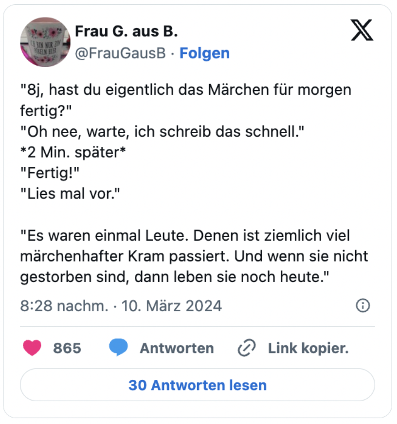 "8j, hast du eigentlich das Märchen für morgen fertig?"
"Oh nee, warte, ich schreib das schnell."
*2 Min. später*
"Fertig!"
"Lies mal vor."

"Es waren einmal Leute. Denen ist ziemlich viel märchenhafter Kram passiert. Und wenn sie nicht gestorben sind, dann leben sie noch heute."