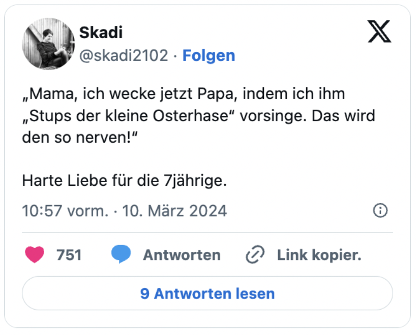 „Mama, ich wecke jetzt Papa, indem ich ihm „Stups der kleine Osterhase“ vorsinge. Das wird den so nerven!“

Harte Liebe für die 7jährige.