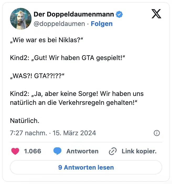 „Wie war es bei Niklas?“

Kind2: „Gut! Wir haben GTA gespielt!“

„WAS?! GTA??!??“

Kind2: „Ja, aber keine Sorge! Wir haben uns natürlich an die Verkehrsregeln gehalten!“

Natürlich.