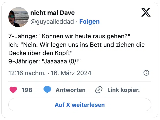 7-Jährige: "Können wir heute raus gehen?"
Ich: "Nein. Wir legen uns ins Bett und ziehen die Decke über den Kopf!"
9-Jähriger: "Jaaaaaa \0/!"