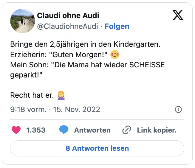 Bringe den 2,5jährigen in den Kindergarten. Erzieherin: "Guten Morgen!" 😊
Mein Sohn: "Die Mama hat wieder SCHEISSE geparkt!" 

Recht hat er. 🤷‍♀️