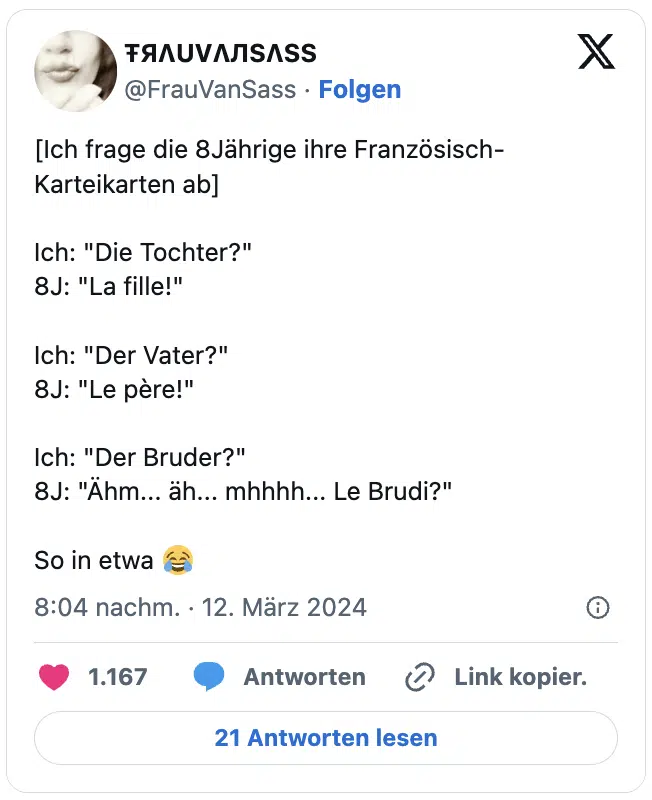 [Ich frage die 8Jährige ihre Französisch-Karteikarten ab]

Ich: "Die Tochter?"
8J: "La fille!"

Ich: "Der Vater?"
8J: "Le père!"

Ich: "Der Bruder?"
8J: "Ähm... äh... mhhhh... Le Brudi?"

So in etwa 😂