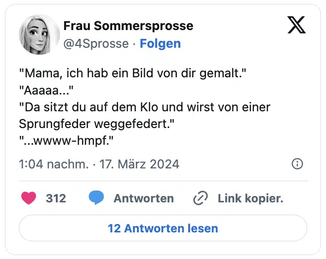 "Mama, ich hab ein Bild von dir gemalt."
"Aaaaa..."
"Da sitzt du auf dem Klo und wirst von einer Sprungfeder weggefedert."
"...wwww-hmpf."