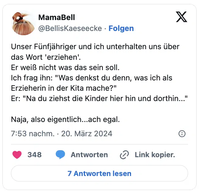 Unser Fünfjähriger und ich unterhalten uns über das Wort 'erziehen'.
Er weiß nicht was das sein soll.
Ich frag ihn: "Was denkst du denn, was ich als Erzieherin in der Kita mache?"
Er: "Na du ziehst die Kinder hier hin und dorthin..."

Naja, also eigentlich...ach egal.