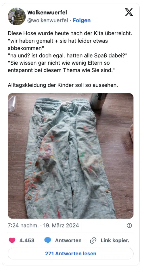 Diese Hose wurde heute nach der Kita überreicht.
"wir haben gemalt + sie hat leider etwas abbekommen"
"na und? ist doch egal. hatten alle Spaß dabei?"
"Sie wissen gar nicht wie wenig Eltern so entspannt bei diesem Thema wie Sie sind."

Alltagskleidung der Kinder soll so aussehen.